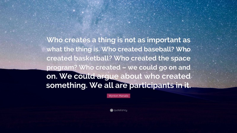 Wynton Marsalis Quote: “Who creates a thing is not as important as what the thing is. Who created baseball? Who created basketball? Who created the space program? Who created – we could go on and on. We could argue about who created something. We all are participants in it.”