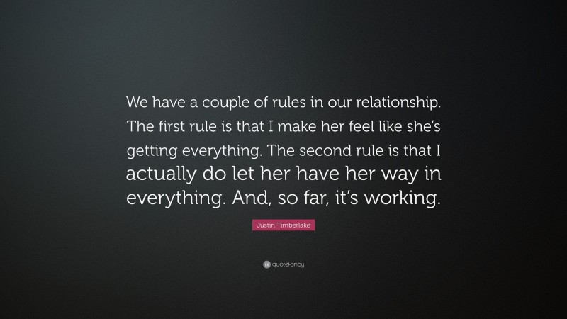 Justin Timberlake Quote: “We have a couple of rules in our relationship. The first rule is that I make her feel like she’s getting everything. The second rule is that I actually do let her have her way in everything. And, so far, it’s working.”