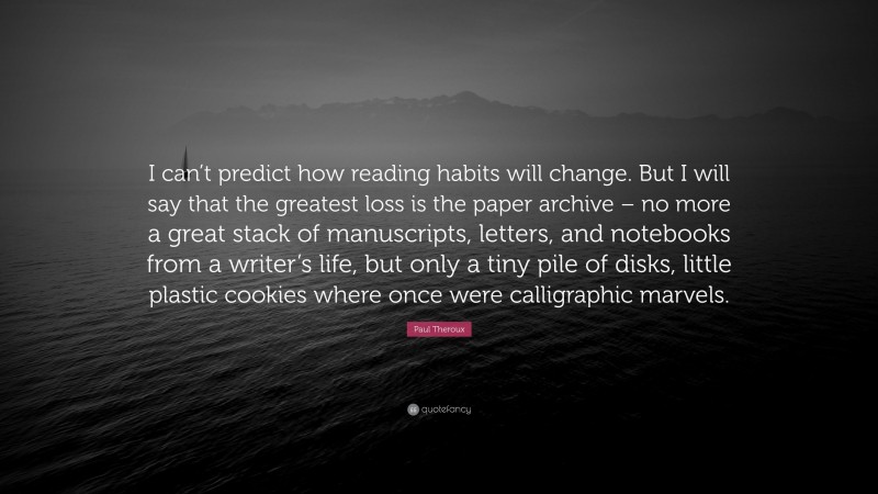 Paul Theroux Quote: “I can’t predict how reading habits will change. But I will say that the greatest loss is the paper archive – no more a great stack of manuscripts, letters, and notebooks from a writer’s life, but only a tiny pile of disks, little plastic cookies where once were calligraphic marvels.”