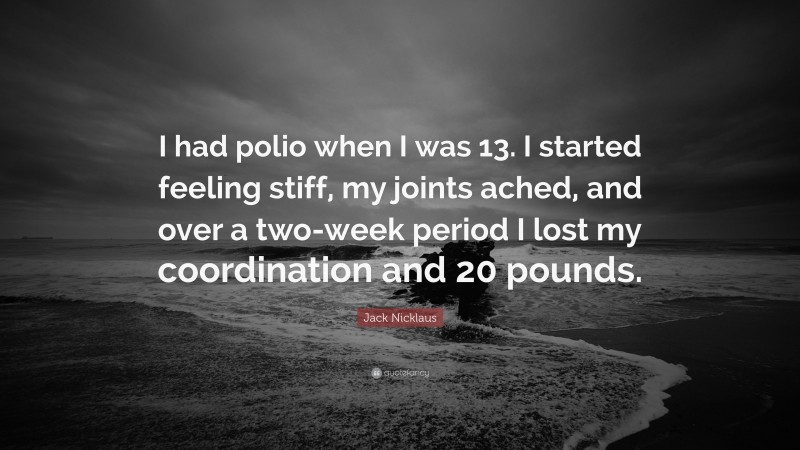 Jack Nicklaus Quote: “I had polio when I was 13. I started feeling stiff, my joints ached, and over a two-week period I lost my coordination and 20 pounds.”