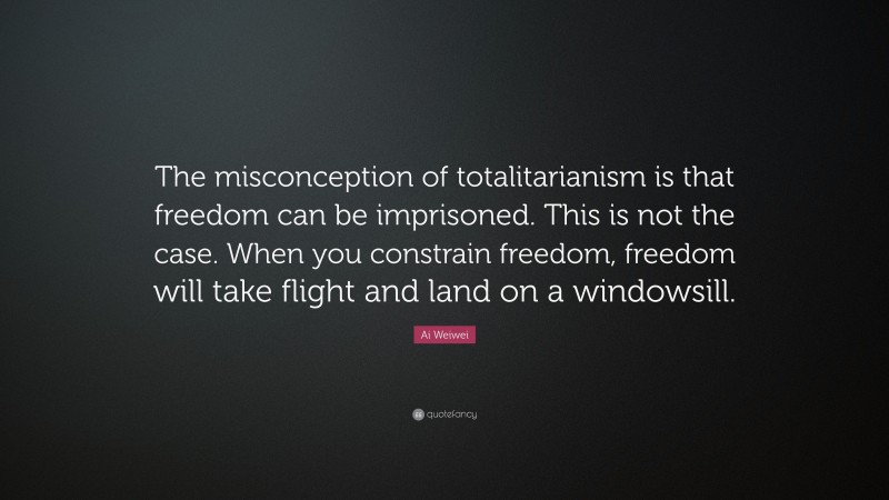 Ai Weiwei Quote: “The misconception of totalitarianism is that freedom can be imprisoned. This is not the case. When you constrain freedom, freedom will take flight and land on a windowsill.”