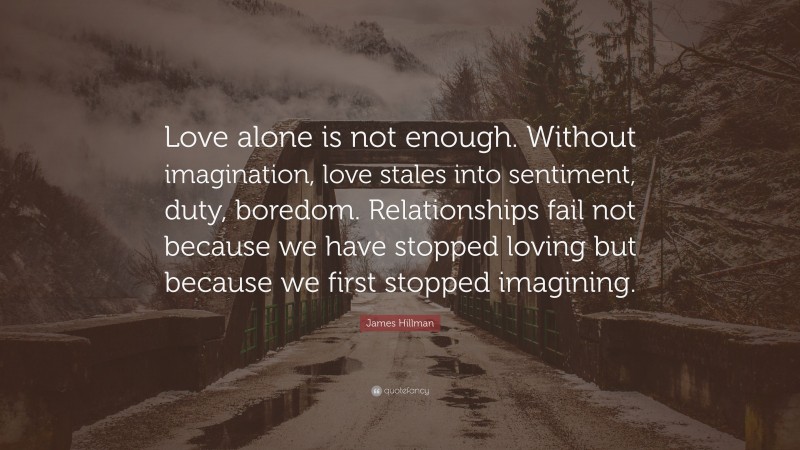 James Hillman Quote: “Love alone is not enough. Without imagination, love stales into sentiment, duty, boredom. Relationships fail not because we have stopped loving but because we first stopped imagining.”