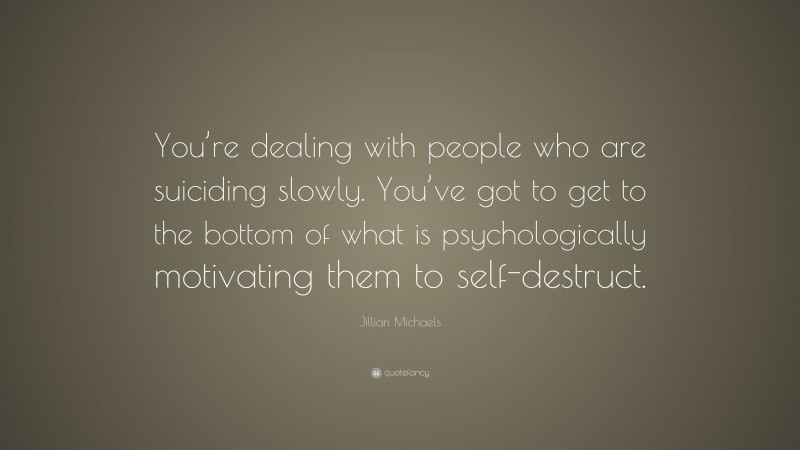 Jillian Michaels Quote: “You’re dealing with people who are suiciding slowly. You’ve got to get to the bottom of what is psychologically motivating them to self-destruct.”