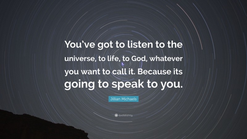 Jillian Michaels Quote: “You’ve got to listen to the universe, to life, to God, whatever you want to call it. Because its going to speak to you.”