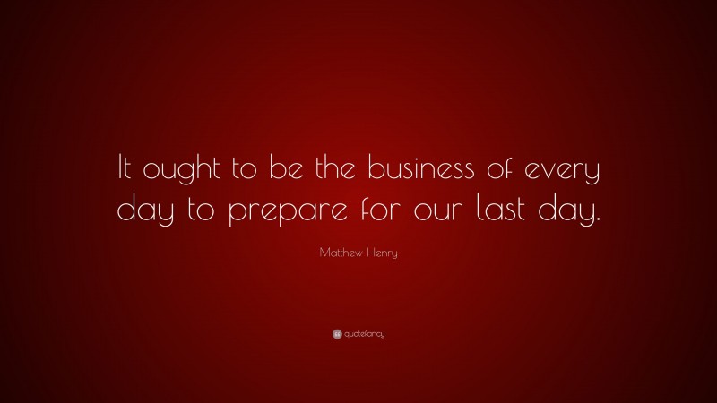 Matthew Henry Quote: “It ought to be the business of every day to prepare for our last day.”