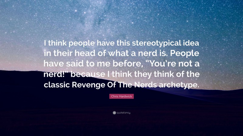 Chris Hardwick Quote: “I think people have this stereotypical idea in their head of what a nerd is. People have said to me before, “You’re not a nerd!” because I think they think of the classic Revenge Of The Nerds archetype.”