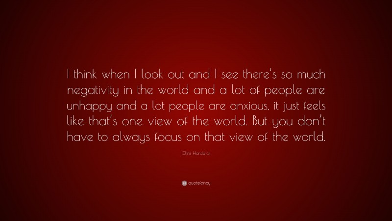 Chris Hardwick Quote: “I think when I look out and I see there’s so much negativity in the world and a lot of people are unhappy and a lot people are anxious, it just feels like that’s one view of the world. But you don’t have to always focus on that view of the world.”