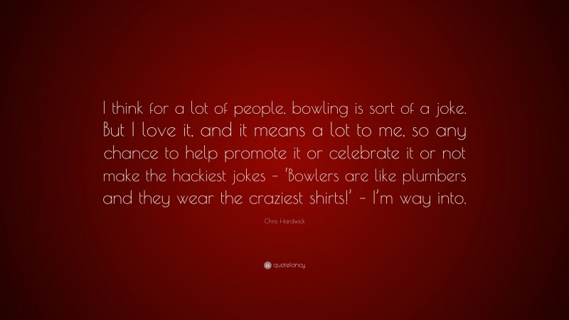 Chris Hardwick Quote: “I think for a lot of people, bowling is sort of a joke. But I love it, and it means a lot to me, so any chance to help promote it or celebrate it or not make the hackiest jokes – ‘Bowlers are like plumbers and they wear the craziest shirts!’ – I’m way into.”