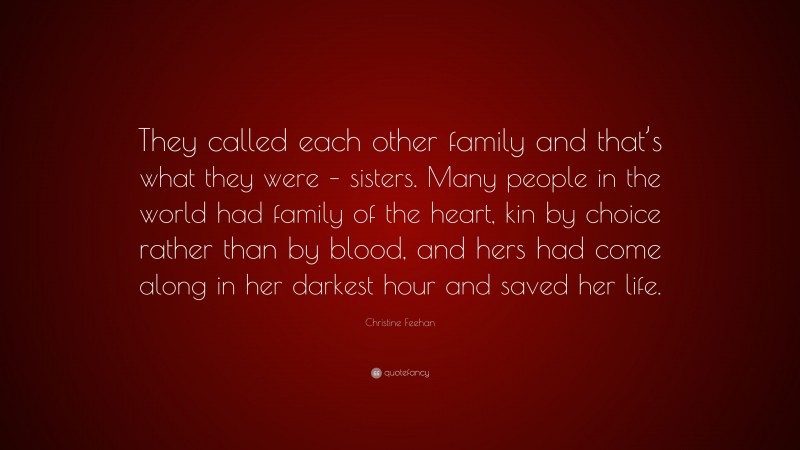 Christine Feehan Quote: “They called each other family and that’s what they were – sisters. Many people in the world had family of the heart, kin by choice rather than by blood, and hers had come along in her darkest hour and saved her life.”