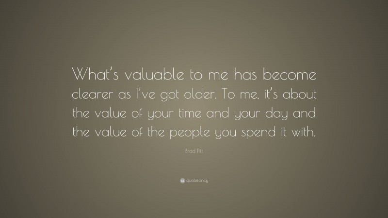 Brad Pitt Quote: “What’s valuable to me has become clearer as I’ve got older. To me, it’s about the value of your time and your day and the value of the people you spend it with.”