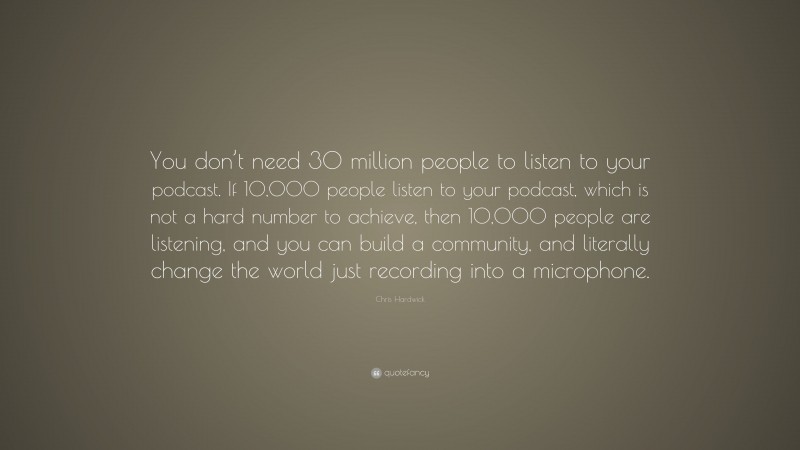 Chris Hardwick Quote: “You don’t need 30 million people to listen to your podcast. If 10,000 people listen to your podcast, which is not a hard number to achieve, then 10,000 people are listening, and you can build a community, and literally change the world just recording into a microphone.”
