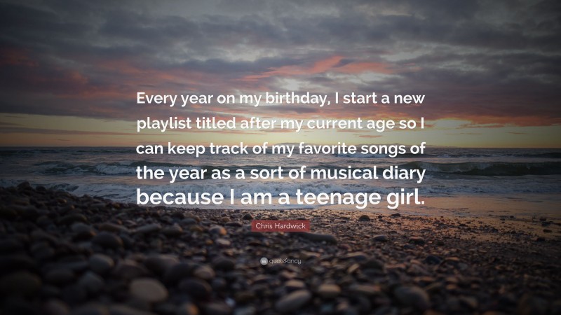Chris Hardwick Quote: “Every year on my birthday, I start a new playlist titled after my current age so I can keep track of my favorite songs of the year as a sort of musical diary because I am a teenage girl.”
