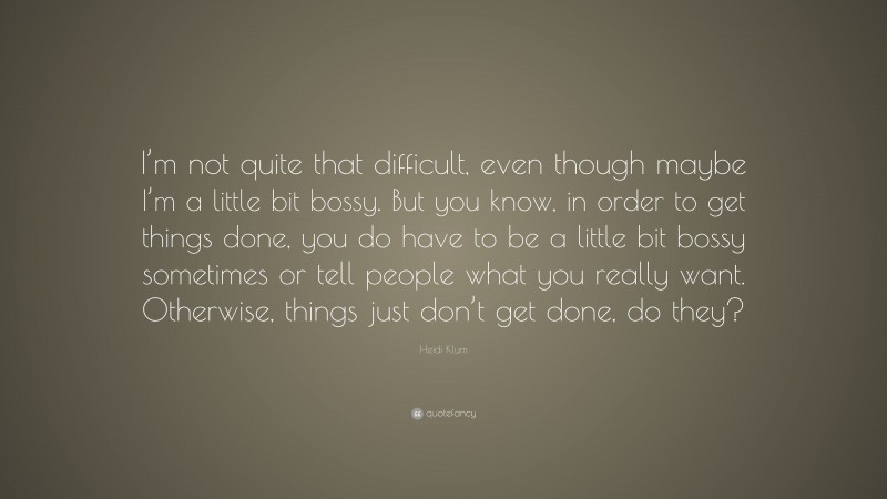 Heidi Klum Quote: “I’m not quite that difficult, even though maybe I’m a little bit bossy. But you know, in order to get things done, you do have to be a little bit bossy sometimes or tell people what you really want. Otherwise, things just don’t get done, do they?”