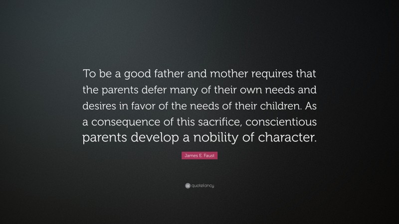 James E. Faust Quote: “To be a good father and mother requires that the parents defer many of their own needs and desires in favor of the needs of their children. As a consequence of this sacrifice, conscientious parents develop a nobility of character.”