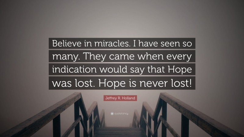 Jeffrey R. Holland Quote: “Believe in miracles. I have seen so many. They came when every indication would say that Hope was lost. Hope is never lost!”