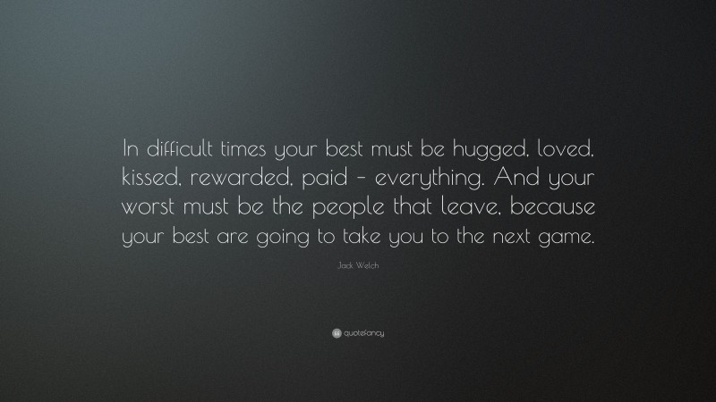 Jack Welch Quote: “In difficult times your best must be hugged, loved, kissed, rewarded, paid – everything. And your worst must be the people that leave, because your best are going to take you to the next game.”