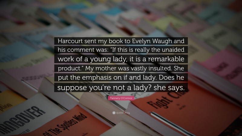 Flannery O'Connor Quote: “Harcourt sent my book to Evelyn Waugh and his comment was: “If this is really the unaided work of a young lady, it is a remarkable product.” My mother was vastly insulted. She put the emphasis on if and lady. Does he suppose you’re not a lady? she says.”