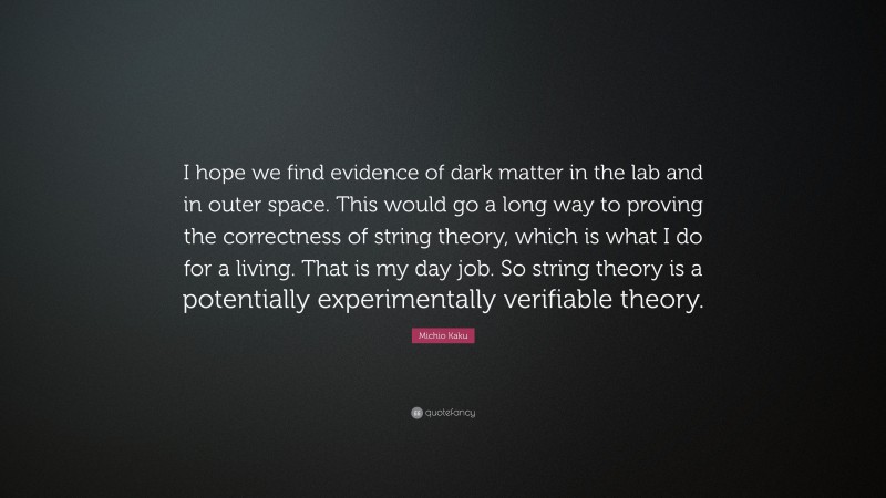 Michio Kaku Quote: “I hope we find evidence of dark matter in the lab and in outer space. This would go a long way to proving the correctness of string theory, which is what I do for a living. That is my day job. So string theory is a potentially experimentally verifiable theory.”