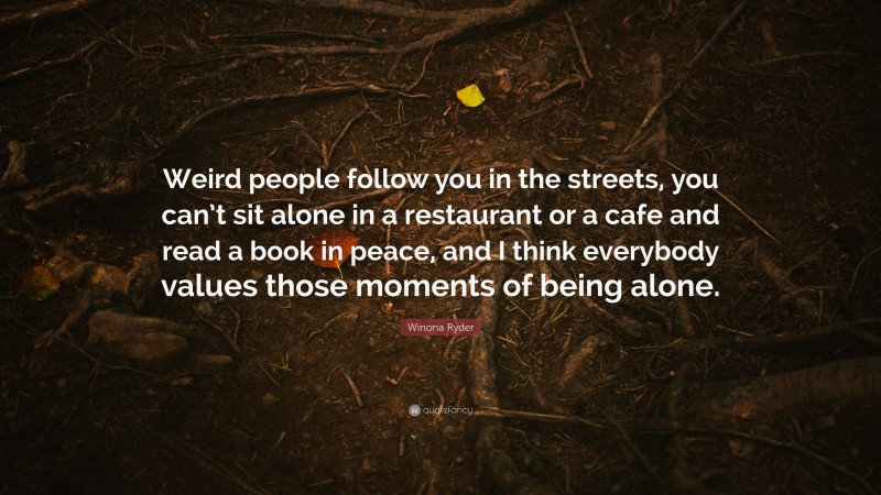 Winona Ryder Quote: “Weird people follow you in the streets, you can’t sit alone in a restaurant or a cafe and read a book in peace, and I think everybody values those moments of being alone.”