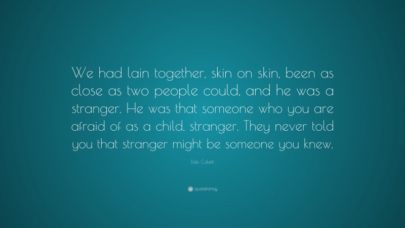 Deb Caletti Quote: “We had lain together, skin on skin, been as close as two people could, and he was a stranger. He was that someone who you are afraid of as a child, stranger. They never told you that stranger might be someone you knew.”