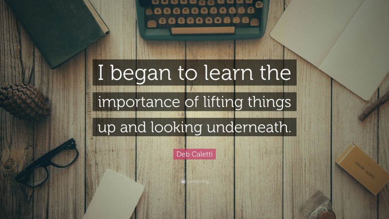 Deb Caletti Quote: “I began to learn the importance of lifting things up and looking underneath.”