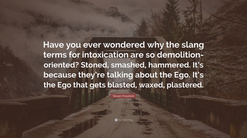 Steven Pressfield Quote: “Have you ever wondered why the slang terms for intoxication are so demolition-oriented? Stoned, smashed, hammered. It’s because they’re talking about the Ego. It’s the Ego that gets blasted, waxed, plastered.”