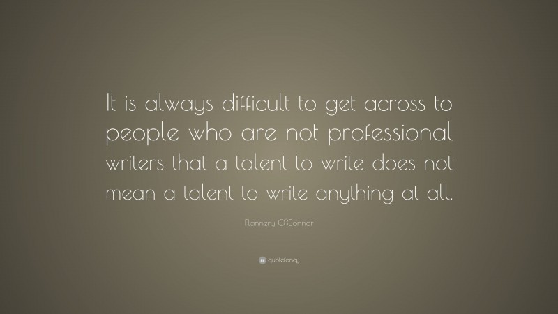 Flannery O'Connor Quote: “It is always difficult to get across to people who are not professional writers that a talent to write does not mean a talent to write anything at all.”