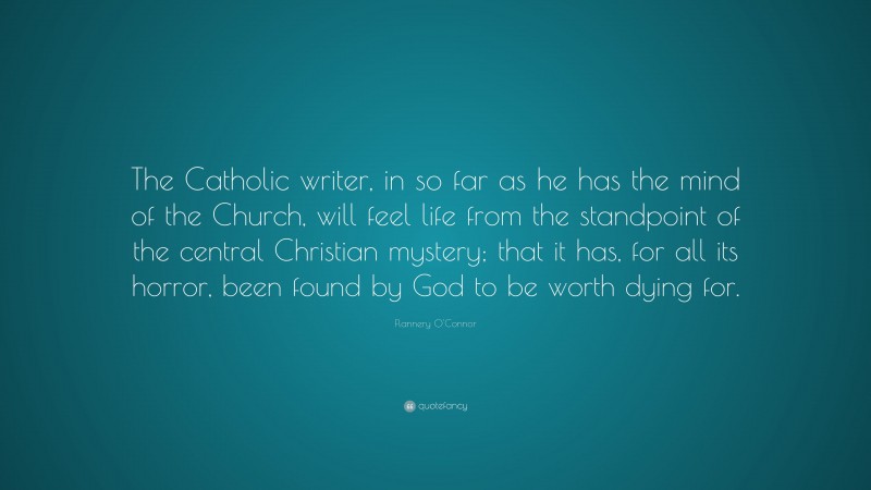 Flannery O'Connor Quote: “The Catholic writer, in so far as he has the mind of the Church, will feel life from the standpoint of the central Christian mystery; that it has, for all its horror, been found by God to be worth dying for.”