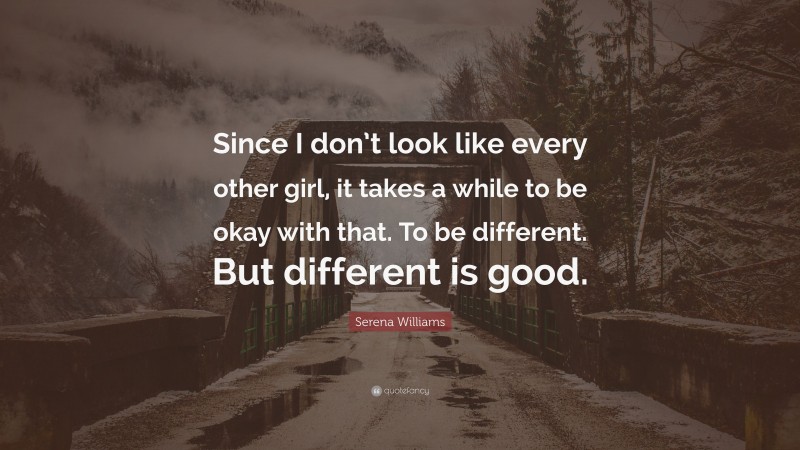 Serena Williams Quote: “Since I don’t look like every other girl, it takes a while to be okay with that. To be different. But different is good.”