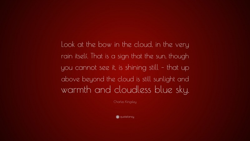 Charles Kingsley Quote: “Look at the bow in the cloud, in the very rain itself. That is a sign that the sun, though you cannot see it, is shining still – that up above beyond the cloud is still sunlight and warmth and cloudless blue sky.”