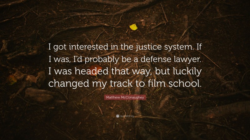 Matthew McConaughey Quote: “I got interested in the justice system. If I was, I’d probably be a defense lawyer. I was headed that way, but luckily changed my track to film school.”