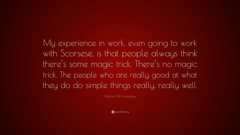 Matthew McConaughey Quote: “My experience in work, even going to work with Scorsese, is that people always think there’s some magic trick. There’s no magic trick. The people who are really good at what they do do simple things really, really well.”