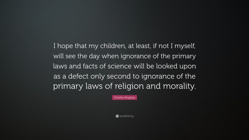 Charles Kingsley Quote: “I hope that my children, at least, if not I myself, will see the day when ignorance of the primary laws and facts of science will be looked upon as a defect only second to ignorance of the primary laws of religion and morality.”
