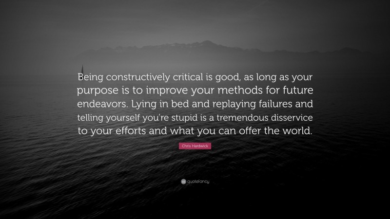 Chris Hardwick Quote: “Being constructively critical is good, as long as your purpose is to improve your methods for future endeavors. Lying in bed and replaying failures and telling yourself you’re stupid is a tremendous disservice to your efforts and what you can offer the world.”