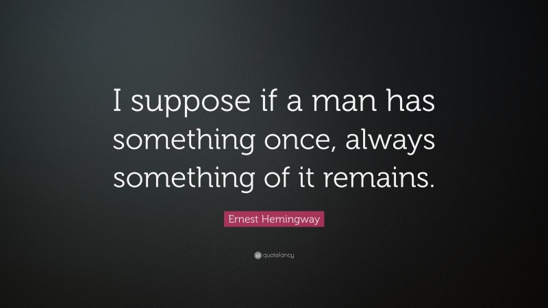 Ernest Hemingway Quote: “I suppose if a man has something once, always something of it remains.”