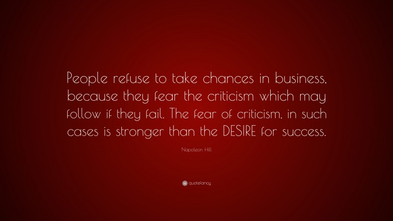 Napoleon Hill Quote: “People refuse to take chances in business, because they fear the criticism which may follow if they fail. The fear of criticism, in such cases is stronger than the DESIRE for success.”