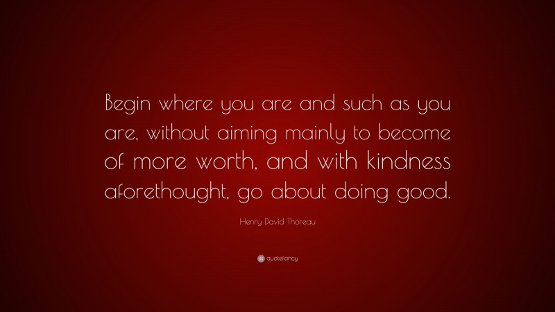Henry David Thoreau Quote: “Begin where you are and such as you are, without aiming mainly to become of more worth, and with kindness aforethought, go about doing good.”