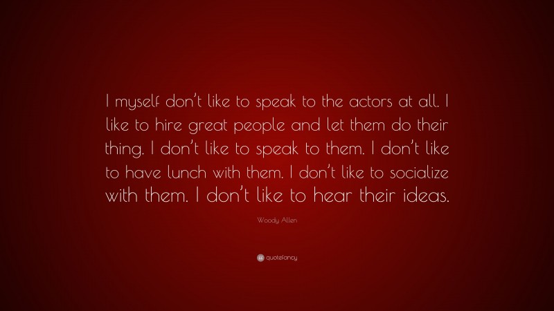 Woody Allen Quote: “I myself don’t like to speak to the actors at all. I like to hire great people and let them do their thing. I don’t like to speak to them. I don’t like to have lunch with them. I don’t like to socialize with them. I don’t like to hear their ideas.”
