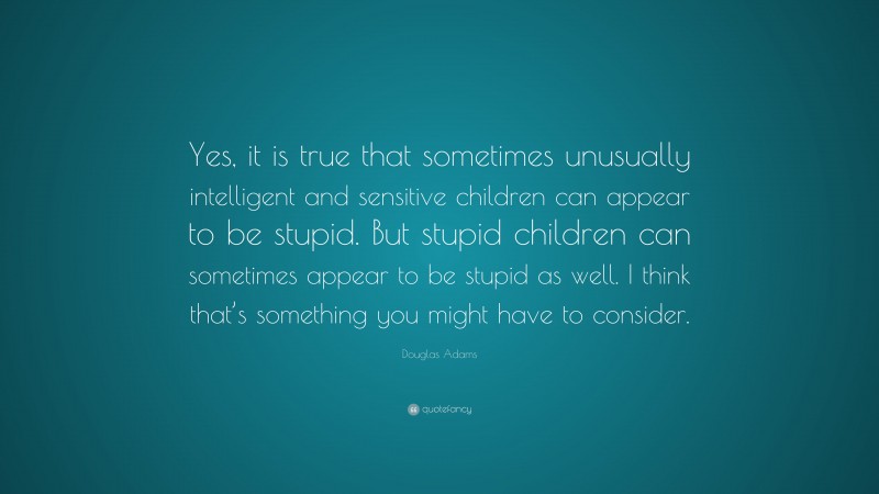 Douglas Adams Quote: “Yes, it is true that sometimes unusually intelligent and sensitive children can appear to be stupid. But stupid children can sometimes appear to be stupid as well. I think that’s something you might have to consider.”