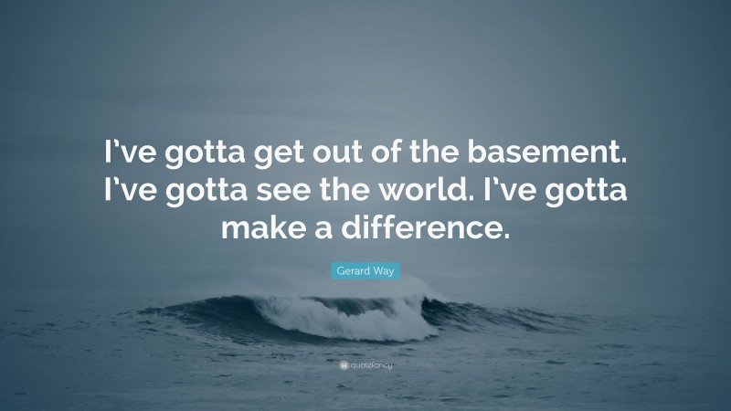 Gerard Way Quote: “I’ve gotta get out of the basement. I’ve gotta see the world. I’ve gotta make a difference.”