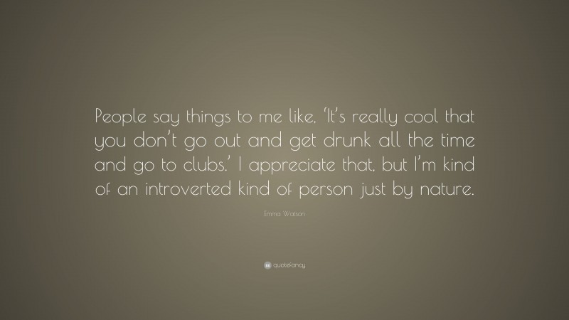 Emma Watson Quote: “People say things to me like, ‘It’s really cool that you don’t go out and get drunk all the time and go to clubs.’ I appreciate that, but I’m kind of an introverted kind of person just by nature.”
