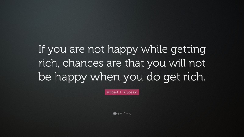 Robert T. Kiyosaki Quote: “If you are not happy while getting rich, chances are that you will not be happy when you do get rich.”