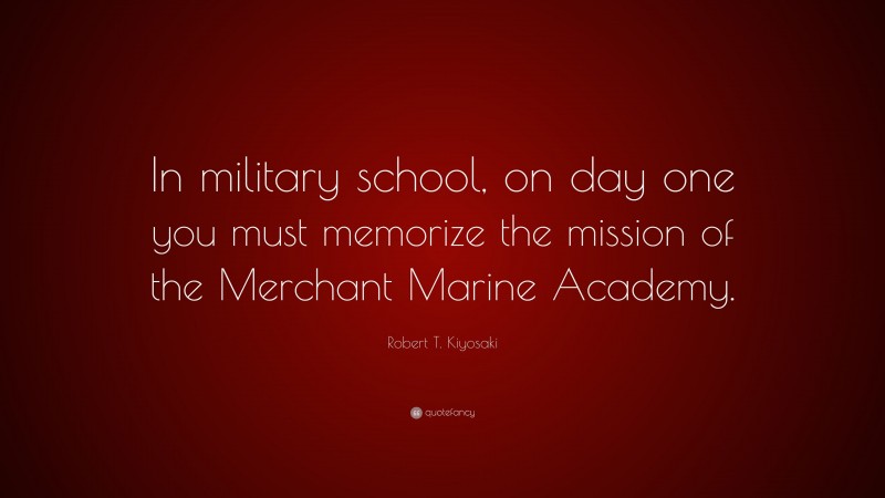 Robert T. Kiyosaki Quote: “In military school, on day one you must memorize the mission of the Merchant Marine Academy.”