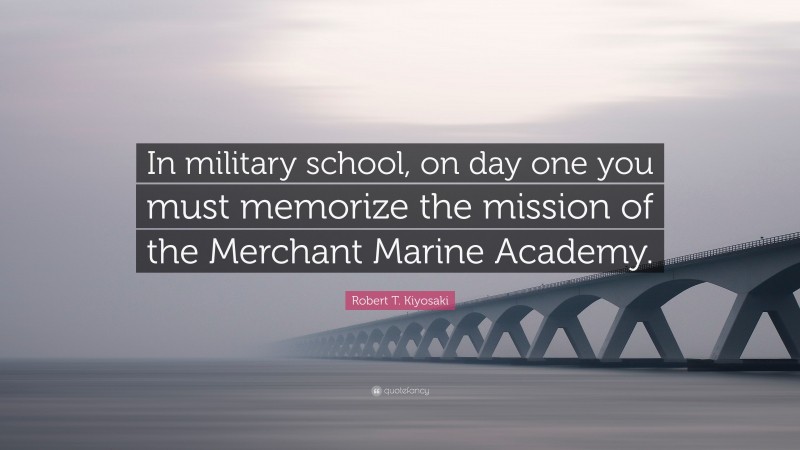 Robert T. Kiyosaki Quote: “In military school, on day one you must memorize the mission of the Merchant Marine Academy.”