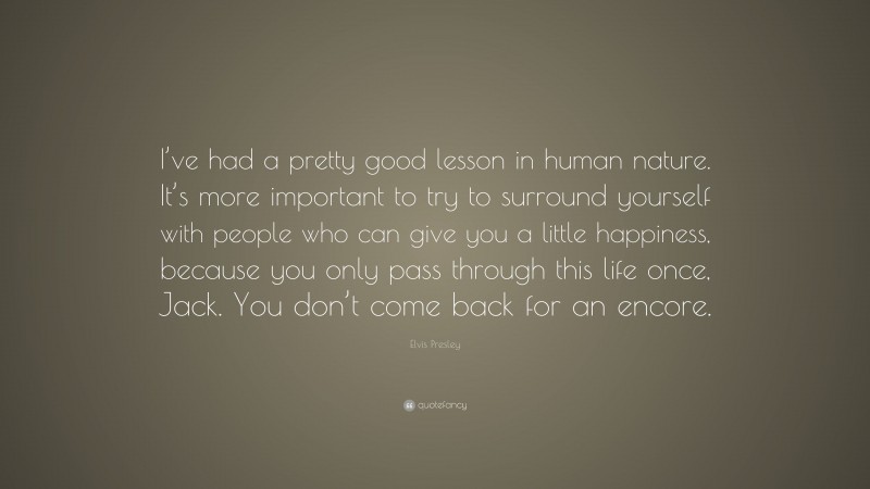 Elvis Presley Quote: “I’ve had a pretty good lesson in human nature. It’s more important to try to surround yourself with people who can give you a little happiness, because you only pass through this life once, Jack. You don’t come back for an encore.”