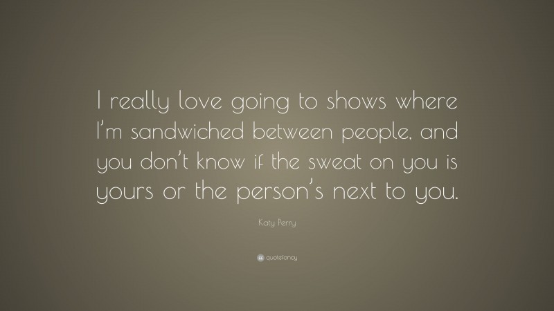 Katy Perry Quote: “I really love going to shows where I’m sandwiched between people, and you don’t know if the sweat on you is yours or the person’s next to you.”