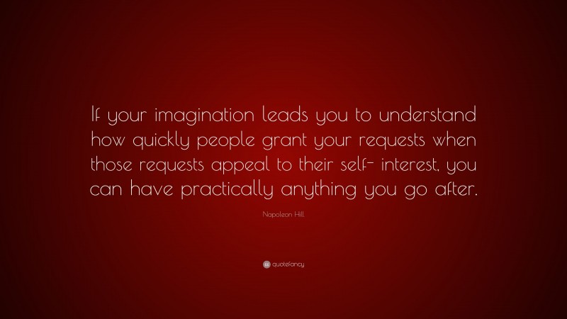 Napoleon Hill Quote: “If your imagination leads you to understand how quickly people grant your requests when those requests appeal to their self- interest, you can have practically anything you go after.”