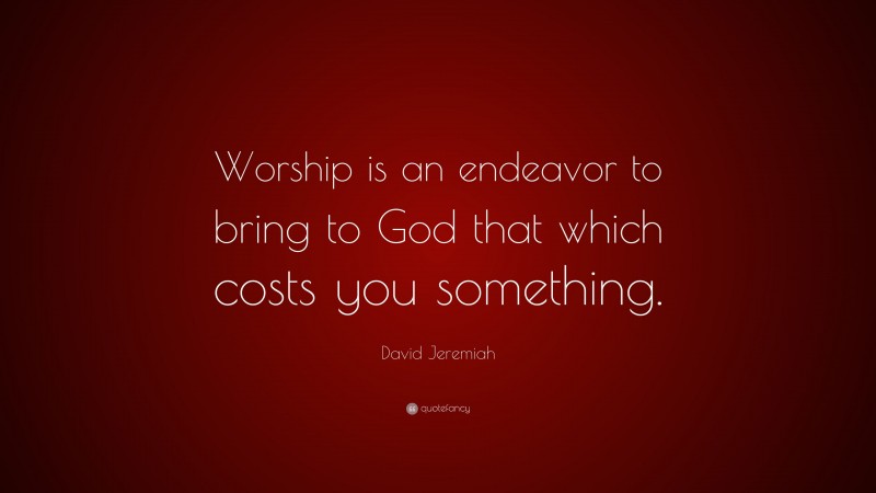 David Jeremiah Quote: “Worship is an endeavor to bring to God that which costs you something.”