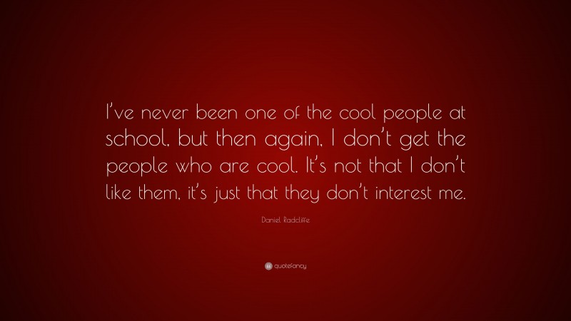 Daniel Radcliffe Quote: “I’ve never been one of the cool people at school, but then again, I don’t get the people who are cool. It’s not that I don’t like them, it’s just that they don’t interest me.”