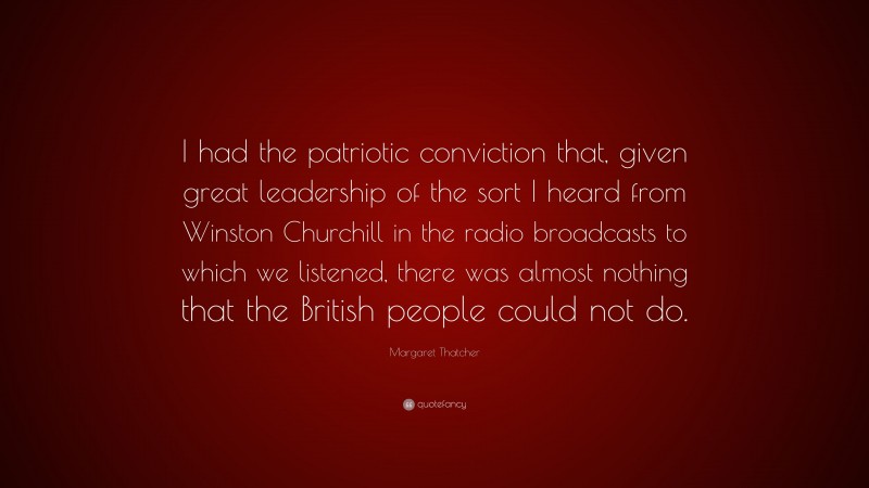 Margaret Thatcher Quote: “I had the patriotic conviction that, given great leadership of the sort I heard from Winston Churchill in the radio broadcasts to which we listened, there was almost nothing that the British people could not do.”